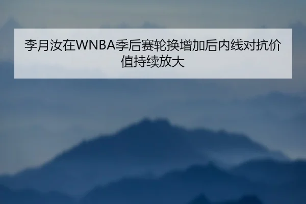 李月汝在WNBA季后赛轮换增加后内线对抗价值持续放大