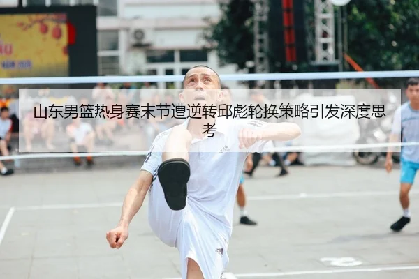 山东男篮热身赛末节遭逆转邱彪轮换策略引发深度思考